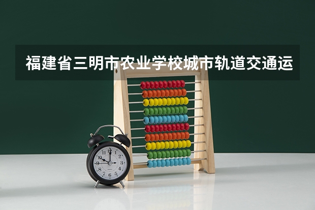 福建省三明市农业学校城市轨道交通运营服务需要学哪些课程（专业要求是什么）