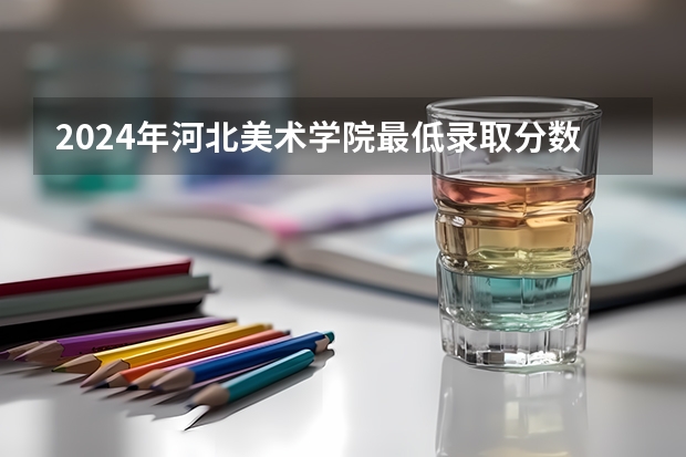 2024年河北美术学院最低录取分数线是多少 河北历年录取分数线
