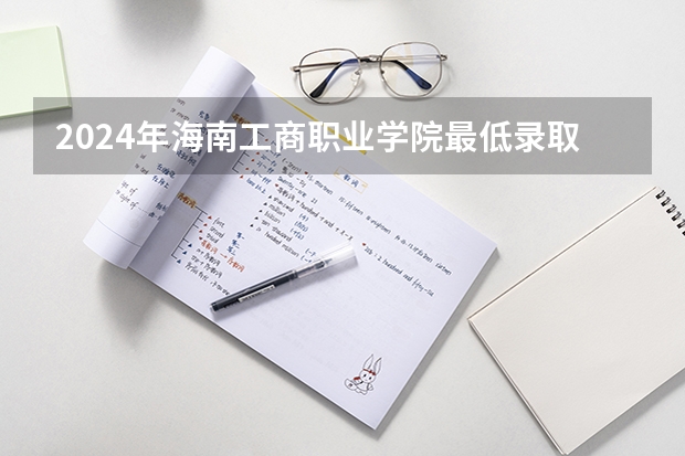 2024年海南工商职业学院最低录取分数线是多少 海南历年录取分数线