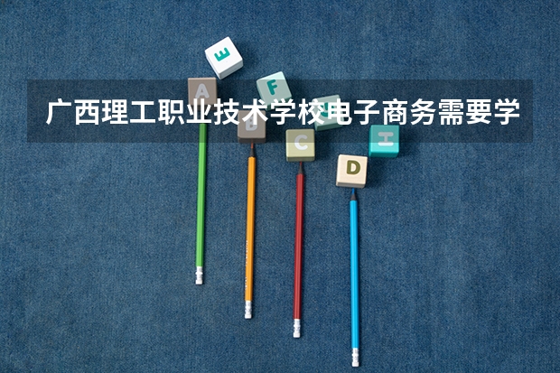 广西理工职业技术学校电子商务需要学哪些课程（专业要求是什么）
