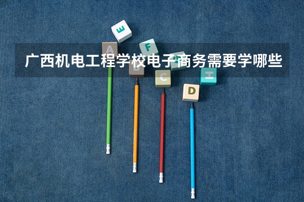 广西机电工程学校电子商务需要学哪些课程（专业要求是什么）