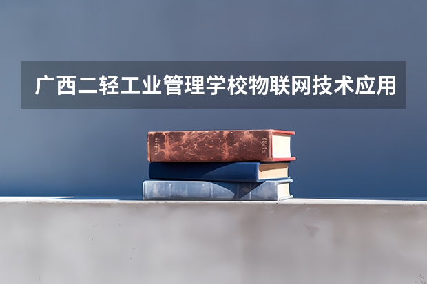 广西二轻工业管理学校物联网技术应用需要学哪些课程（专业要求是什么）