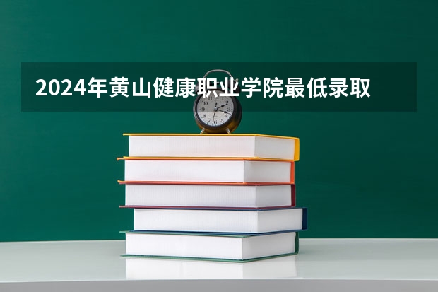 2024年黄山健康职业学院最低录取分数线是多少 安徽历年录取分数线