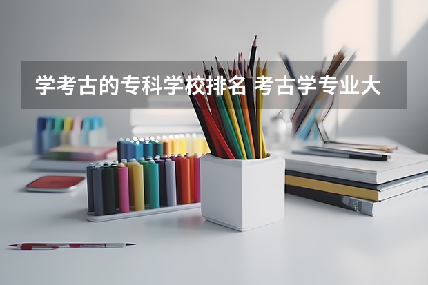 学考古的专科学校排名 考古学专业大学排名和录取分数线