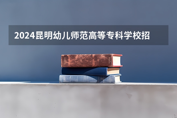 2024昆明幼儿师范高等专科学校招生计划是什么