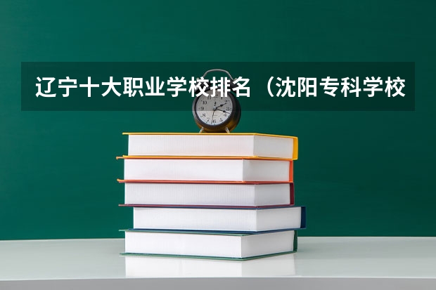辽宁十大职业学校排名（沈阳专科学校排名前十）