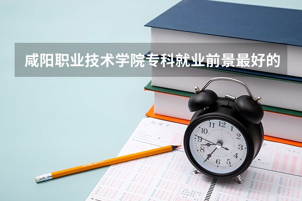 咸阳职业技术学院专科就业前景最好的十大专业？