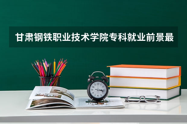 甘肃钢铁职业技术学院专科就业前景最好的十大专业?