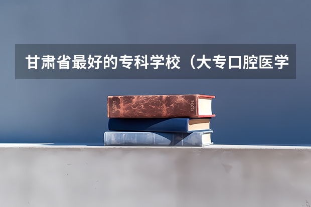 甘肃省最好的专科学校（大专口腔医学学校排名）