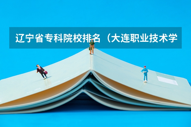 辽宁省专科院校排名（大连职业技术学校排名）