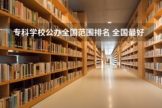 专科学校公办全国范围排名 全国最好的专科学校公办排名