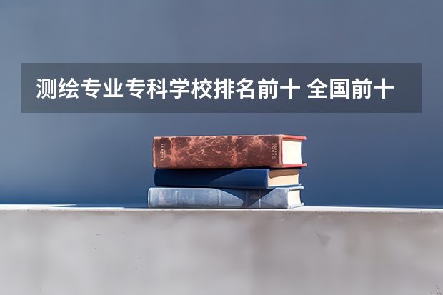 测绘专业专科学校排名前十 全国前十专科学校排名
