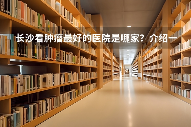 长沙看肿瘤最好的医院是哪家?介绍一些湘雅医院 附1附2附3 湖南护理大专排名