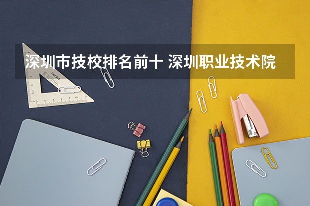 深圳市技校排名前十 深圳职业技术院校排名