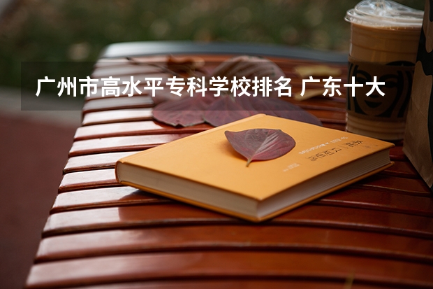 广州市高水平专科学校排名 广东十大专科学校排名