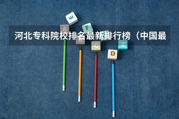 河北专科院校排名最新排行榜（中国最好的专科是哪几所学校）