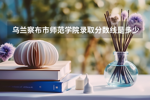 乌兰察布市师范学院录取分数线是多少