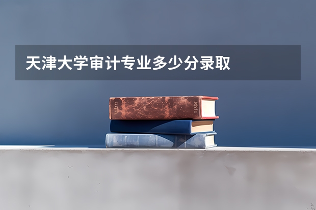 天津大学审计专业多少分录取