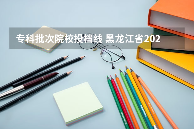 专科批次院校投档线 黑龙江省2023专科投档线