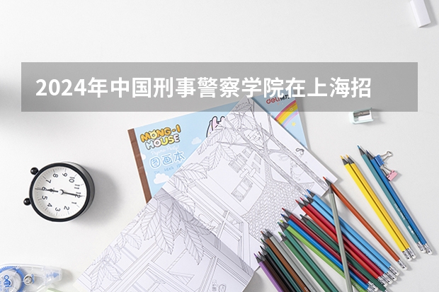 2024年中国刑事警察学院在上海招生计划（招生人数）