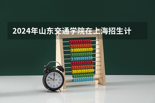 2024年山东交通学院在上海招生计划（招生人数）