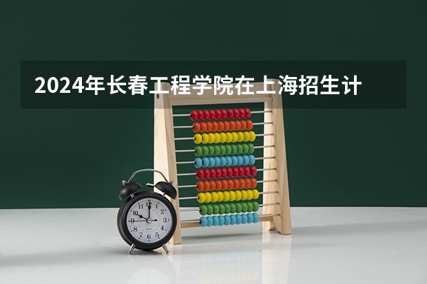 2024年长春工程学院在上海招生计划（招生人数）