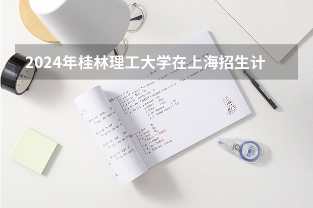 2024年桂林理工大学在上海招生计划（招生人数）