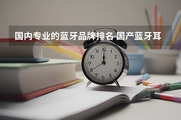 国内专业的蓝牙品牌排名 国产蓝牙耳机品牌排行榜前十名,国产蓝牙耳机推荐