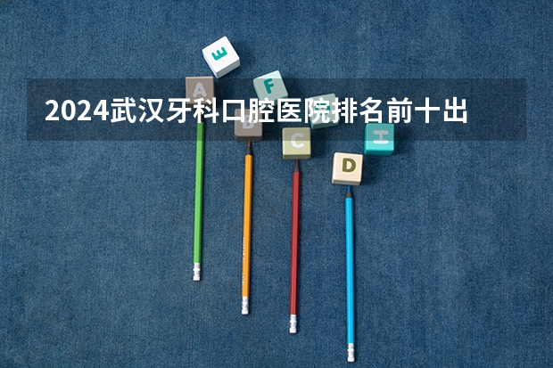 2024武汉牙科/口腔医院排名前十出炉！（深圳牙科医院好评排名前十）