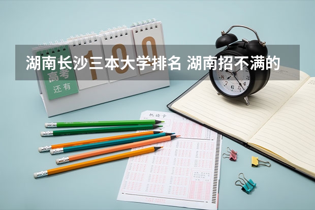 湖南长沙三本大学排名 湖南招不满的三本大学