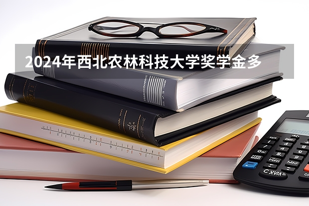 2024年西北农林科技大学奖学金多少钱