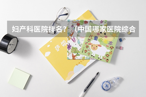 妇产科医院排名？（中国哪家医院综合实力最强？）