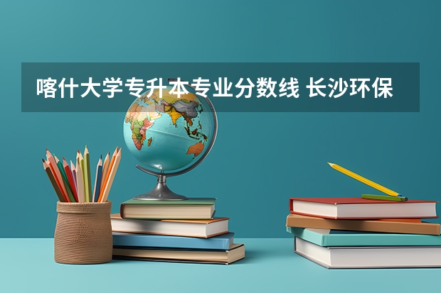 喀什大学专升本专业分数线 长沙环保职业技术学院录取分数线