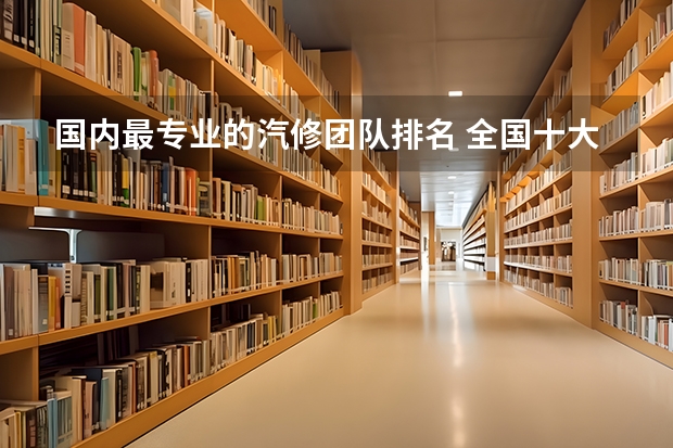 国内最专业的汽修团队排名 全国十大汽修学校？