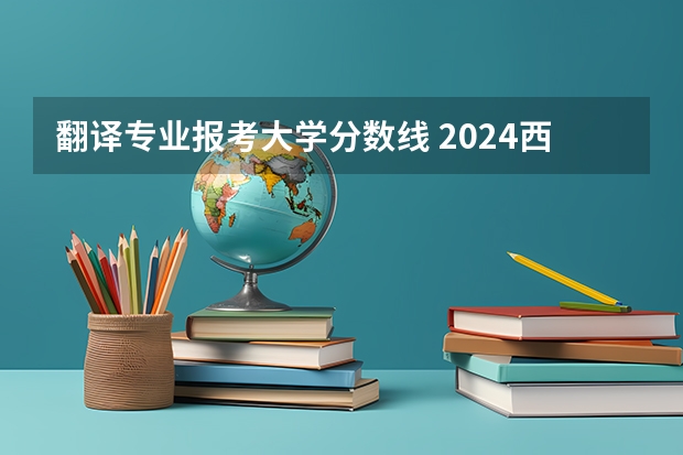 翻译专业报考大学分数线 2024西安翻译学院各专业录取分数线