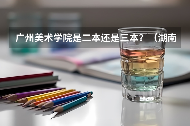 广州美术学院是二本还是三本？（湖南三本大学排名榜）