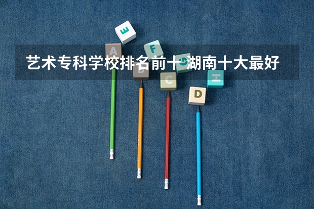 艺术专科学校排名前十 湖南十大最好的专科学校