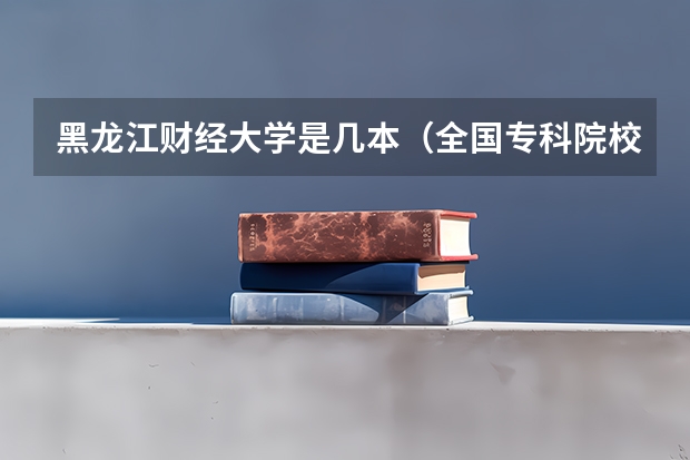 黑龙江财经大学是几本(全国专科院校排名)