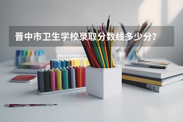 晋中市卫生学校录取分数线多少分？
