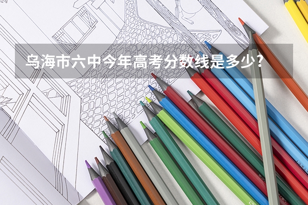 乌海市六中今年高考分数线是多少?