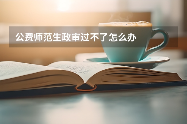 公费师范生政审过不了怎么办