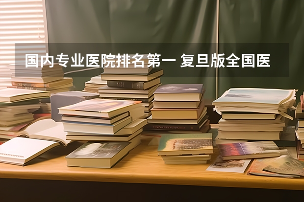 国内专业医院排名第一 复旦版全国医院专科排名