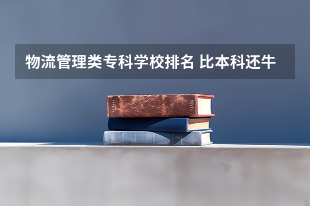 物流管理类专科学校排名 比本科还牛的专科学校（比较牛的专科学校）